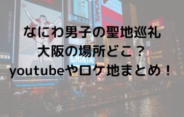 なにわ男子の聖地巡礼大阪の場所どこ？youtubeやロケ地まとめ！
