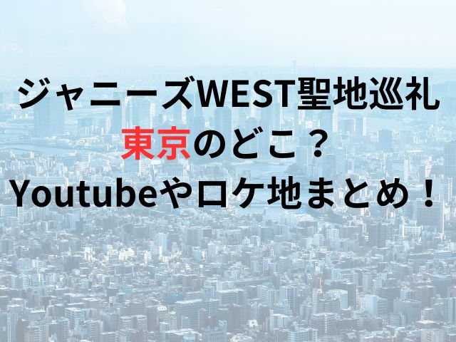 ジャニーズWEST聖地巡礼東京のどこ？Youtubeやロケ地まとめ！