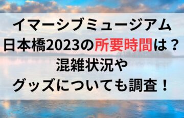 イマーシブミュージアム日本橋2023の所要時間は？混雑状況やグッズについても調査！