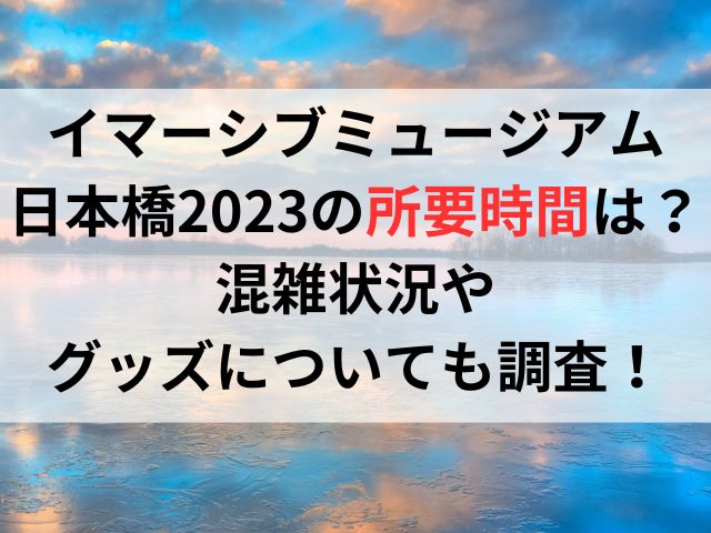 イマーシブミュージアム日本橋2023の所要時間は？混雑状況やグッズについても調査！