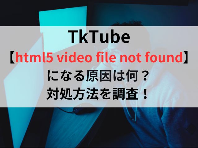 TkTube【html5 video file not found】になる原因は何？対処方法を調査！