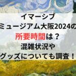 イマーシブミュージアム大阪2024の所要時間は？混雑状況やグッズについても調査！