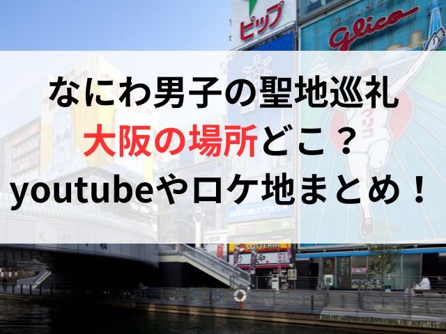 なにわ男子の聖地巡礼大阪の場所どこ？youtubeやロケ地まとめ！