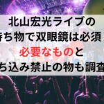 北山宏光ライブの持ち物で双眼鏡は必須？必要なものと持ち込み禁止の物も調査！